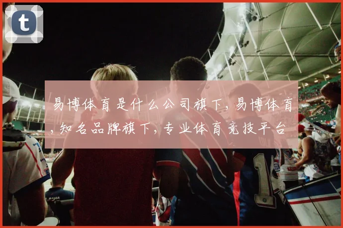 易博体育是什么公司旗下,易博体育,知名品牌旗下,专业体育竞技平台