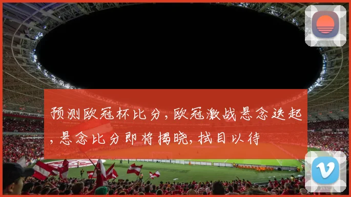 预测欧冠杯比分,欧冠激战悬念迭起,悬念比分即将揭晓,拭目以待