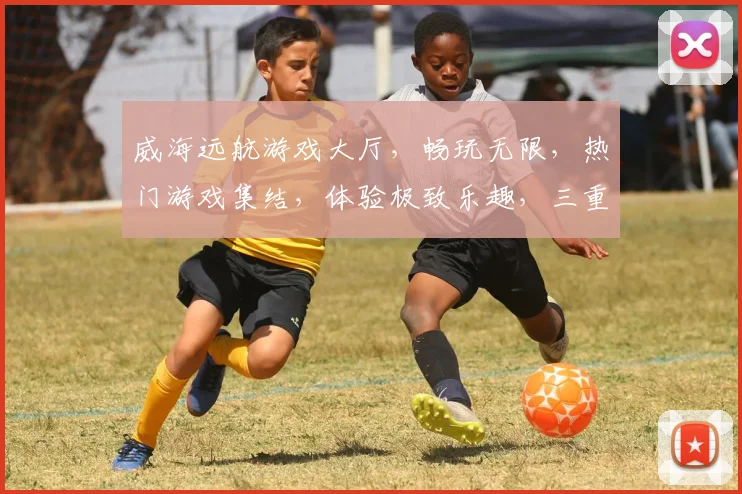 威海远航游戏大厅，畅玩无限，热门游戏集结，体验极致乐趣，三重福利等你来