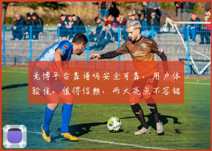 竞博平台靠谱吗安全可靠，用户体验佳，值得信赖，两大亮点不容错过，立即体验