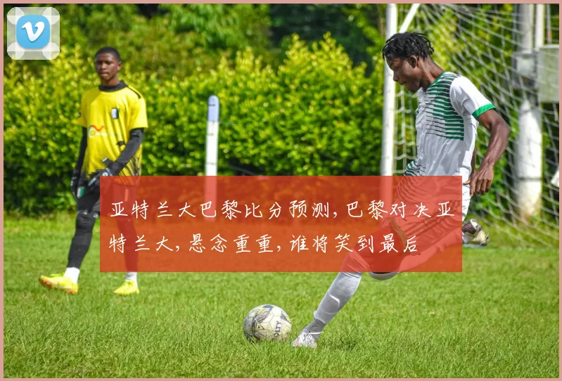亚特兰大巴黎比分预测,巴黎对决亚特兰大,悬念重重,谁将笑到最后