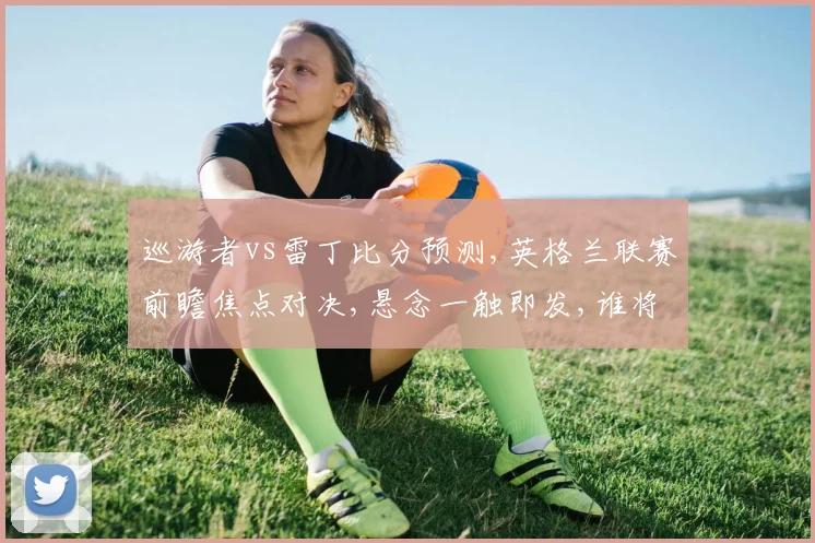巡游者vs雷丁比分预测,英格兰联赛前瞻焦点对决,悬念一触即发,谁将笑到最后