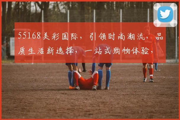 55168美彩国际，引领时尚潮流，品质生活新选择，一站式购物体验，惊喜不断