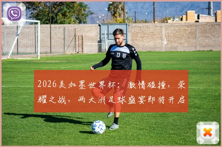 2026美加墨世界杯：激情碰撞，荣耀之战，两大洲足球盛宴即将开启，不容错过