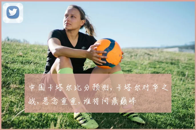中国卡塔尔比分预测,卡塔尔对华之战,悬念重重,谁将问鼎巅峰
